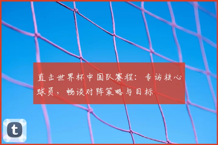 直击世界杯中国队赛程：专访核心球员，畅谈对阵策略与目标