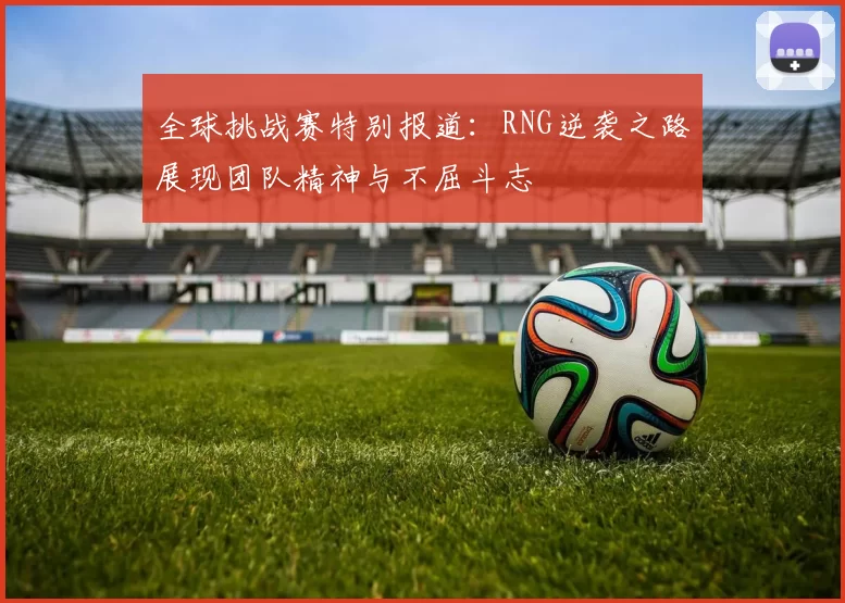 全球挑战赛特别报道:RNG逆袭之路展现团队精神与不屈斗志