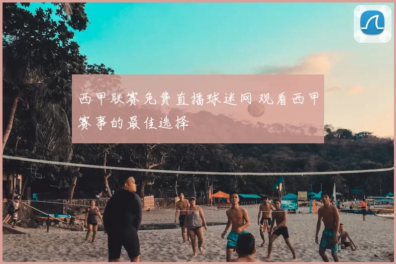 西甲联赛免费直播球迷网 观看西甲赛事的最佳选择