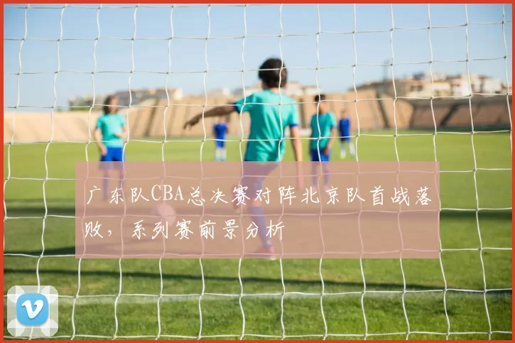 广东队CBA总决赛对阵北京队首战落败,系列赛前景分析