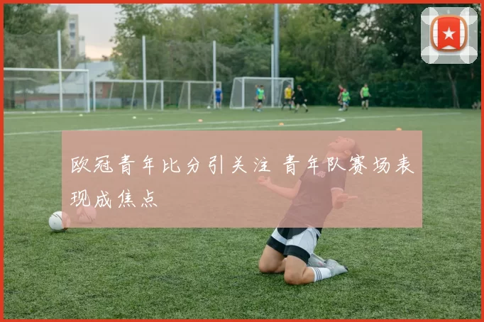 欧冠青年比分引关注 青年队赛场表现成焦点