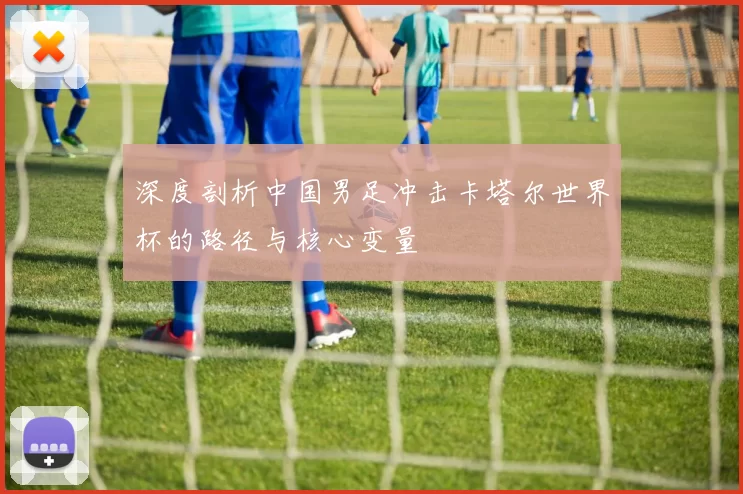 深度剖析中国男足冲击卡塔尔世界杯的路径与核心变量